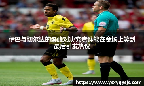 伊巴与切尔达的巅峰对决究竟谁能在赛场上笑到最后引发热议